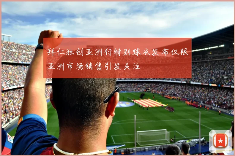 拜仁独创亚洲行特别球衣发布仅限亚洲市场销售引发关注