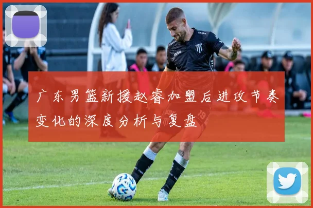广东男篮新援赵睿加盟后进攻节奏变化的深度分析与复盘