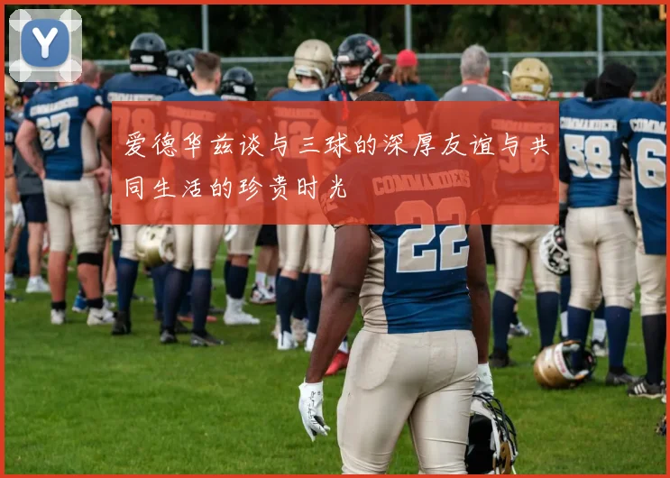 爱德华兹谈与三球的深厚友谊与共同生活的珍贵时光
