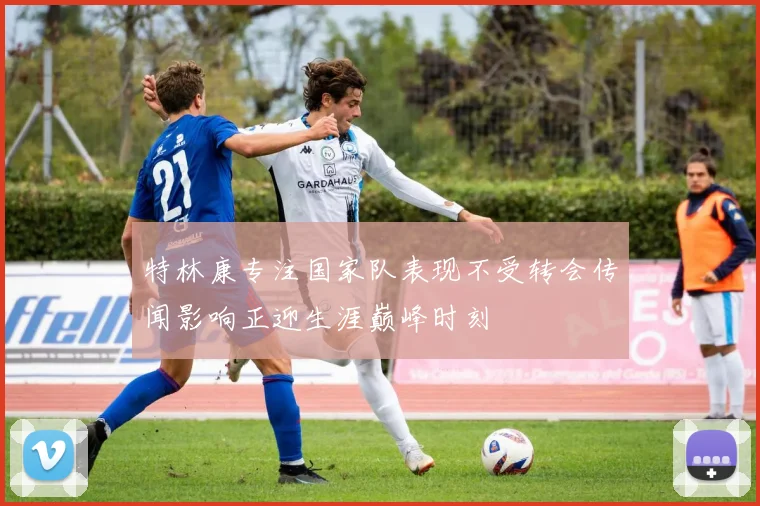 特林康专注国家队表现不受转会传闻影响正迎生涯巅峰时刻