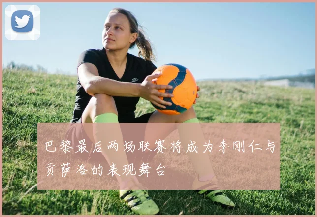 巴黎最后两场联赛将成为李刚仁与贡萨洛的表现舞台