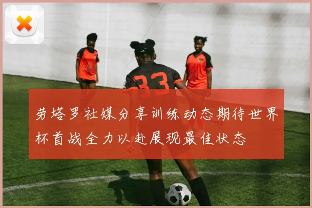 劳塔罗社媒分享训练动态期待世界杯首战全力以赴展现最佳状态