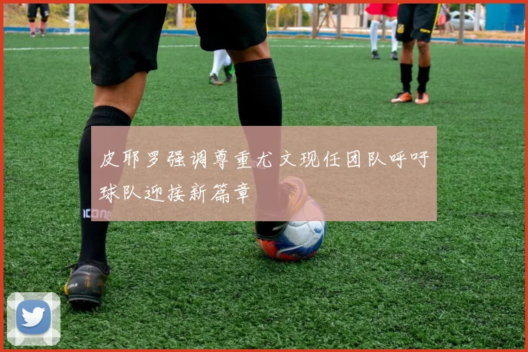 皮耶罗强调尊重尤文现任团队呼吁球队迎接新篇章