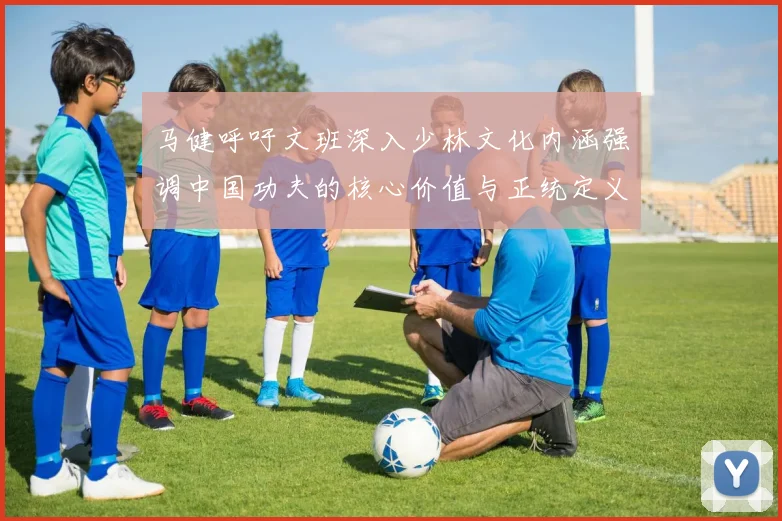 马健呼吁文班深入少林文化内涵强调中国功夫的核心价值与正统定义