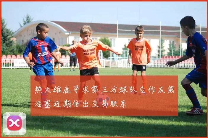 热火雄鹿寻求第三方球队合作灰熊活塞近期传出交易联系