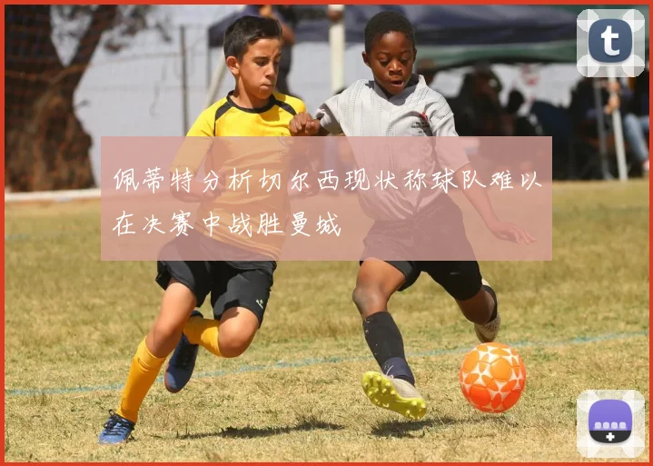 佩蒂特分析切尔西现状称球队难以在决赛中战胜曼城