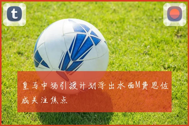 皇马中场引援计划浮出水面M费恩佐成关注焦点