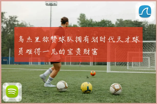 乌杰里称赞球队拥有划时代天才球员难得一见的宝贵财富