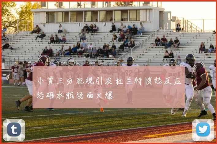 小贾三分犯规引发杜兰特愤怒反应怒砸水瓶场面火爆