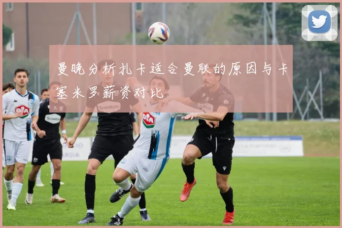 曼晚分析扎卡适合曼联的原因与卡塞米罗薪资对比