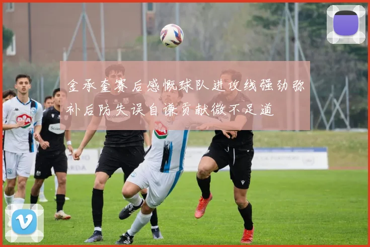 金承奎赛后感慨球队进攻线强劲弥补后防失误自谦贡献微不足道
