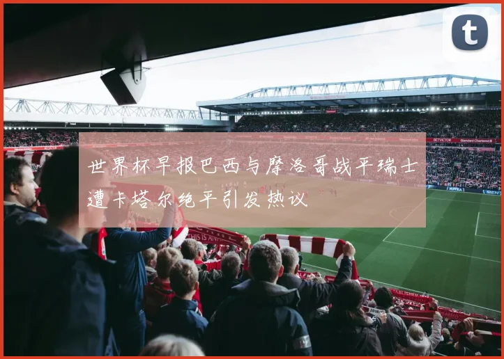 世界杯早报巴西与摩洛哥战平瑞士遭卡塔尔绝平引发热议