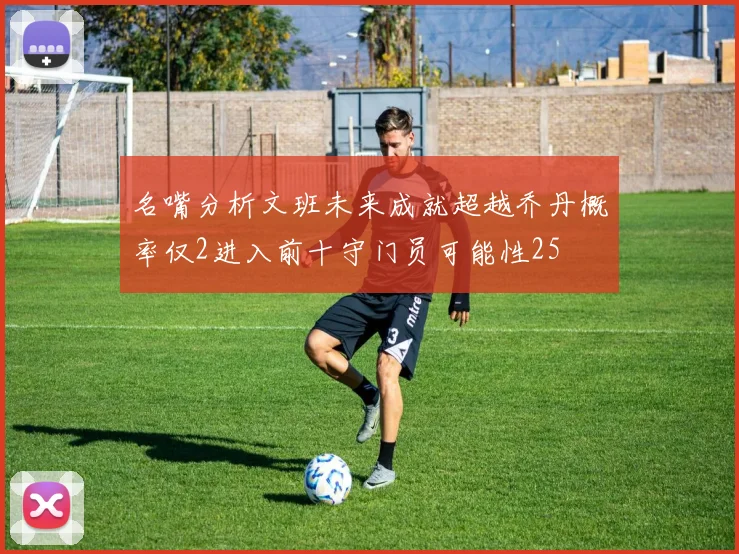 名嘴分析文班未来成就超越乔丹概率仅2进入前十守门员可能性25