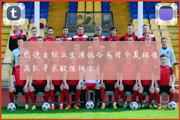 巴德吉职业生涯低谷或将今夏租借离队寻求锻炼机会