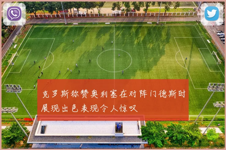 克罗斯称赞奥利塞在对阵门德斯时展现出色表现令人惊叹
