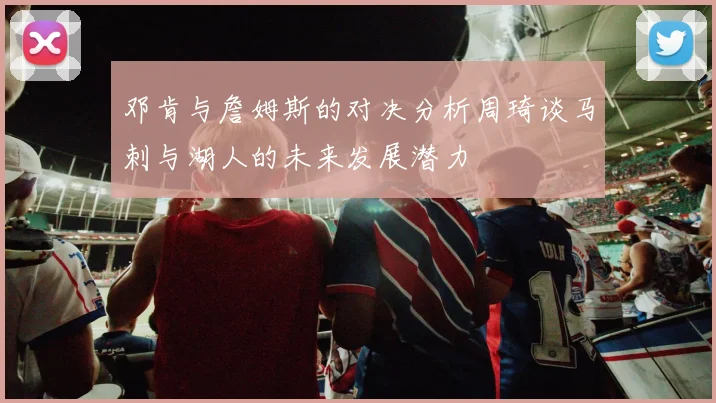 邓肯与詹姆斯的对决分析周琦谈马刺与湖人的未来发展潜力