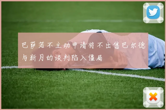 巴萨若不主动申请将不出售巴尔德与新月的谈判陷入僵局
