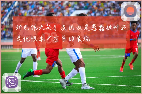 姆巴佩大笑引发热议是愚蠢挑衅还是他根本不在乎的表现
