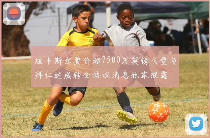 纽卡斯尔要价超7500万英镑戈登与拜仁达成转会协议消息独家披露
