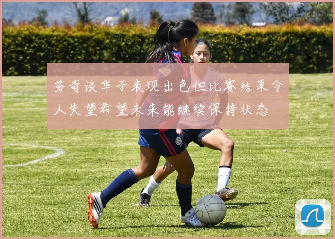 芬奇谈华子表现出色但比赛结果令人失望希望未来能继续保持状态