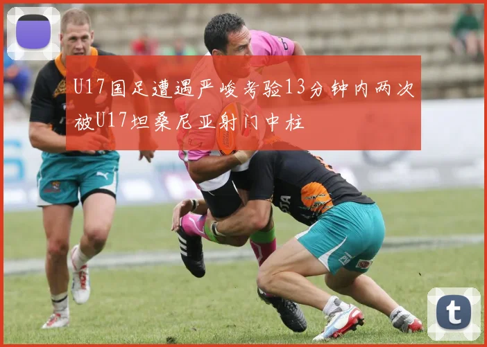 U17国足遭遇严峻考验13分钟内两次被U17坦桑尼亚射门中柱
