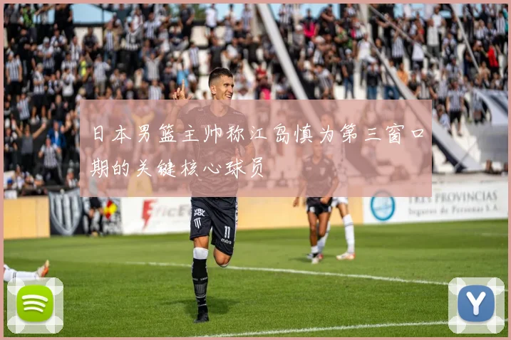 日本男篮主帅称江岛慎为第三窗口期的关键核心球员