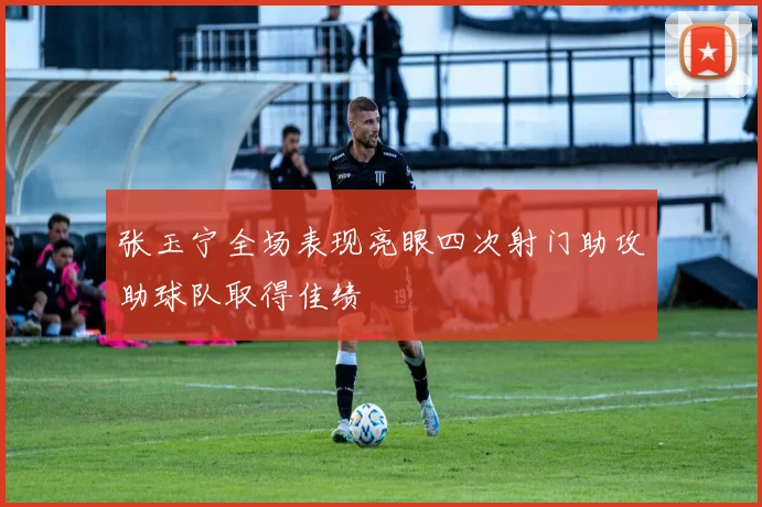 张玉宁全场表现亮眼四次射门助攻助球队取得佳绩