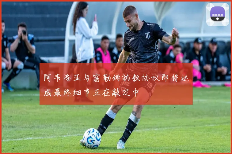 阿韦洛亚与富勒姆执教协议即将达成最终细节正在敲定中