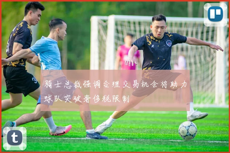 骑士总裁强调合理交易机会将助力球队突破奢侈税限制
