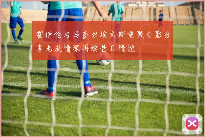 霍伊伦与马奎尔埃文斯重聚合影分享老友情深再续昔日情谊